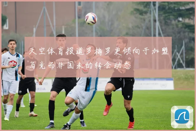 天空体育报道罗梅罗更倾向于加盟马竞而非国米的转会动态