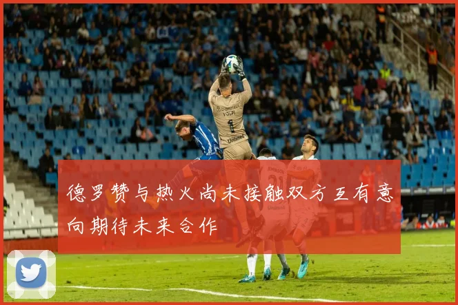 德罗赞与热火尚未接触双方互有意向期待未来合作