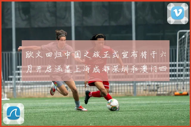 欧文回归中国之旅正式宣布将于六月开启涵盖上海成都深圳和澳门四大城市