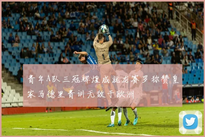 青年A队三冠辉煌成就龙赛罗称赞皇家马德里青训无敌于欧洲