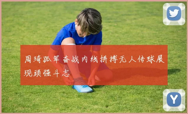 周琦孤军奋战内线拼搏无人传球展现顽强斗志