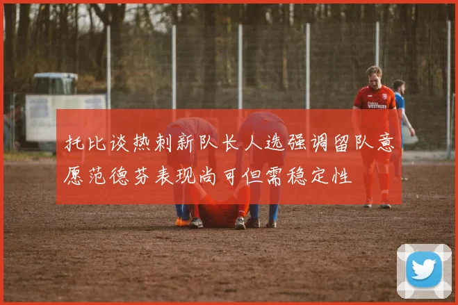 托比谈热刺新队长人选强调留队意愿范德芬表现尚可但需稳定性