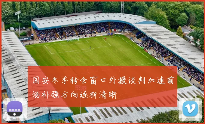 国安冬季转会窗口外援谈判加速前场补强方向逐渐清晰