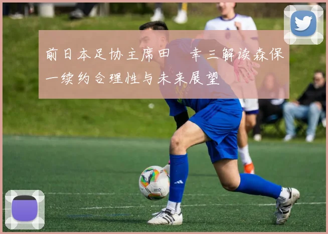前日本足协主席田嶋幸三解读森保一续约合理性与未来展望
