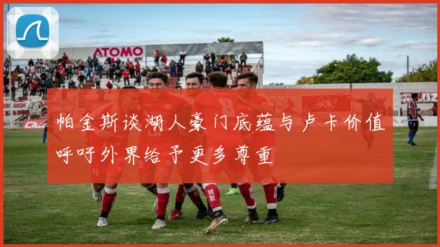 帕金斯谈湖人豪门底蕴与卢卡价值呼吁外界给予更多尊重