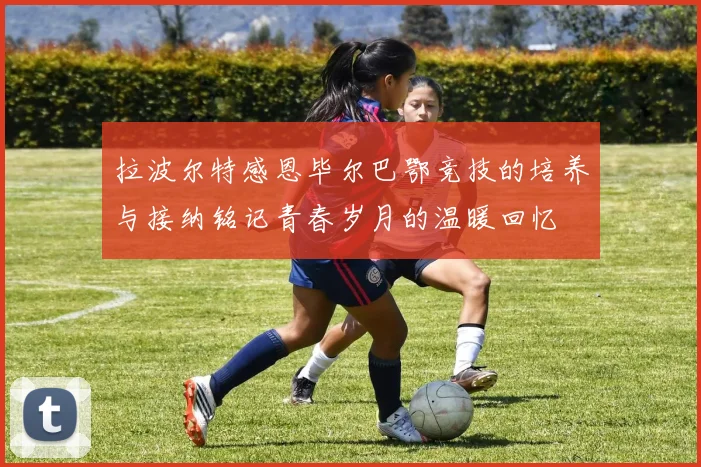 拉波尔特感恩毕尔巴鄂竞技的培养与接纳铭记青春岁月的温暖回忆