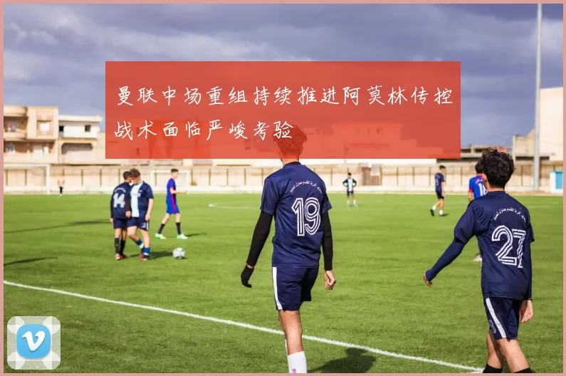 曼联中场重组持续推进阿莫林传控战术面临严峻考验