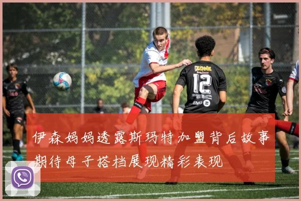 伊森妈妈透露斯玛特加盟背后故事期待母子搭档展现精彩表现
