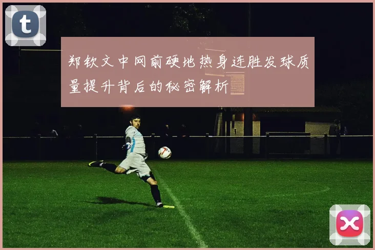 郑钦文中网前硬地热身连胜发球质量提升背后的秘密解析