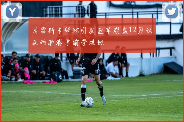 马雷斯卡辞职引发蓝军崩盘12月仅获两胜赛季前景堪忧