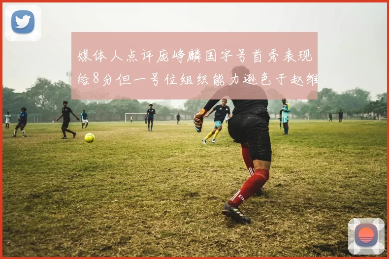 媒体人点评庞峥麟国字号首秀表现给8分但一号位组织能力逊色于赵维伦
