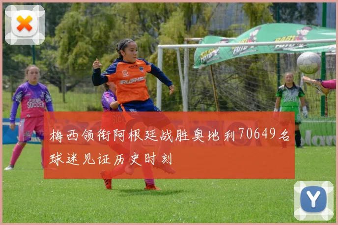 梅西领衔阿根廷战胜奥地利70649名球迷见证历史时刻