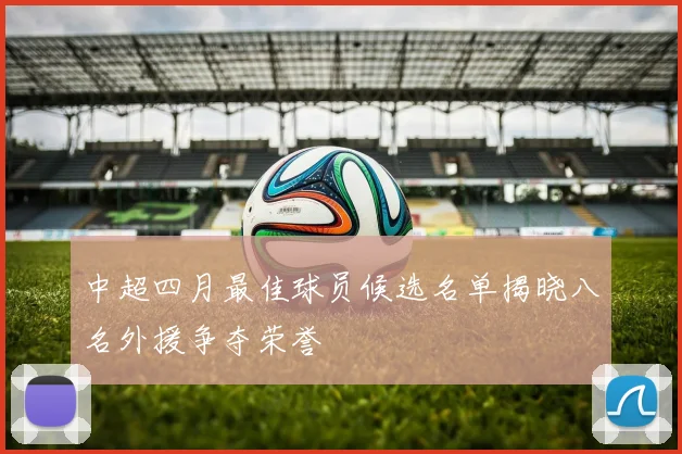 中超四月最佳球员候选名单揭晓八名外援争夺荣誉