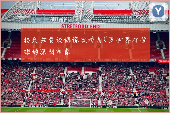 格列兹曼谈偶像坎特与C罗世界杯梦想的深刻印象