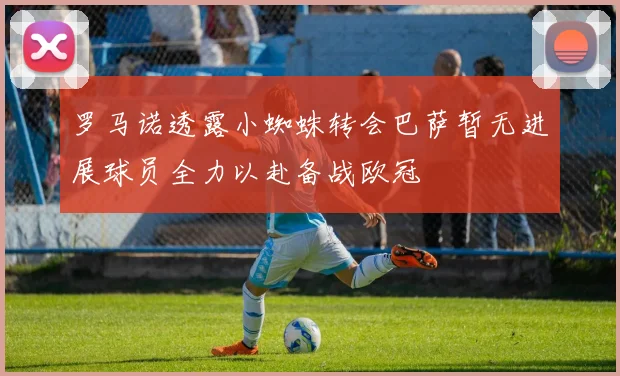 罗马诺透露小蜘蛛转会巴萨暂无进展球员全力以赴备战欧冠