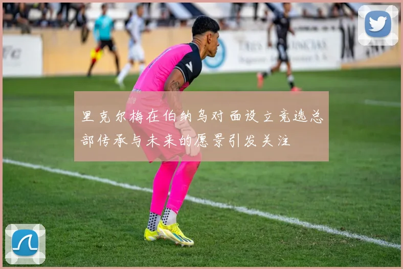 里克尔梅在伯纳乌对面设立竞选总部传承与未来的愿景引发关注