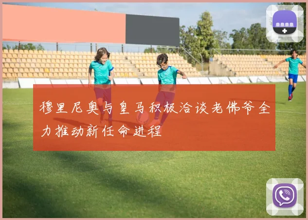穆里尼奥与皇马积极洽谈老佛爷全力推动新任命进程