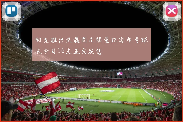 耐克推出武磊国足限量纪念印号球衣今日16点正式发售