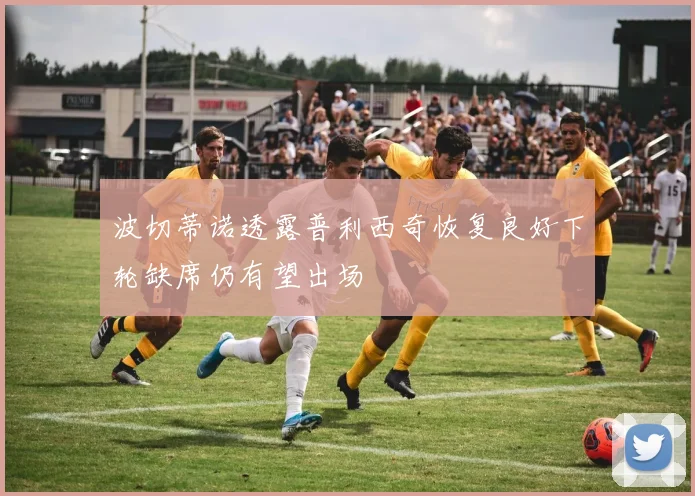 波切蒂诺透露普利西奇恢复良好下轮缺席仍有望出场