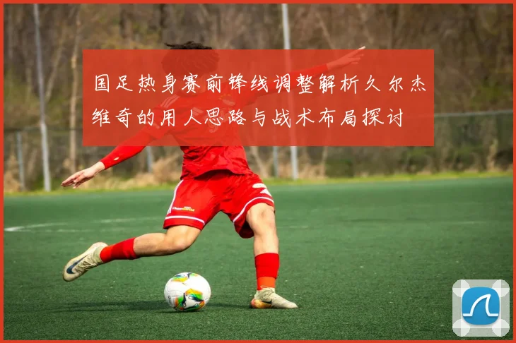 国足热身赛前锋线调整解析久尔杰维奇的用人思路与战术布局探讨