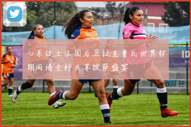 心系故土法国后卫拉克鲁瓦世界杯期间请全村共享披萨盛宴