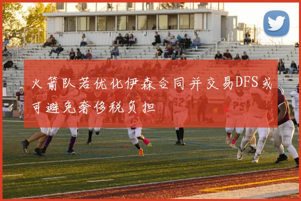 火箭队若优化伊森合同并交易DFS或可避免奢侈税负担