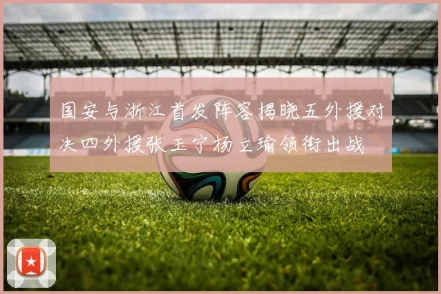 国安与浙江首发阵容揭晓五外援对决四外援张玉宁杨立瑜领衔出战