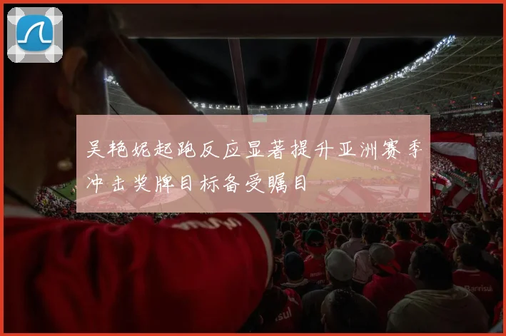 吴艳妮起跑反应显著提升亚洲赛季冲击奖牌目标备受瞩目