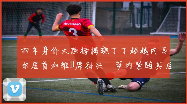 四年身价大跌榜揭晓丁丁超越内马尔居首加维B席孙兴慜萨内紧随其后