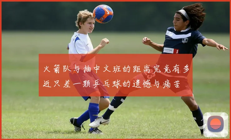 火箭队与抽中文班的距离究竟有多近只差一颗乒乓球的遗憾与痛苦