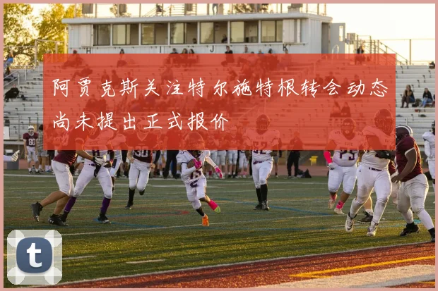 阿贾克斯关注特尔施特根转会动态尚未提出正式报价