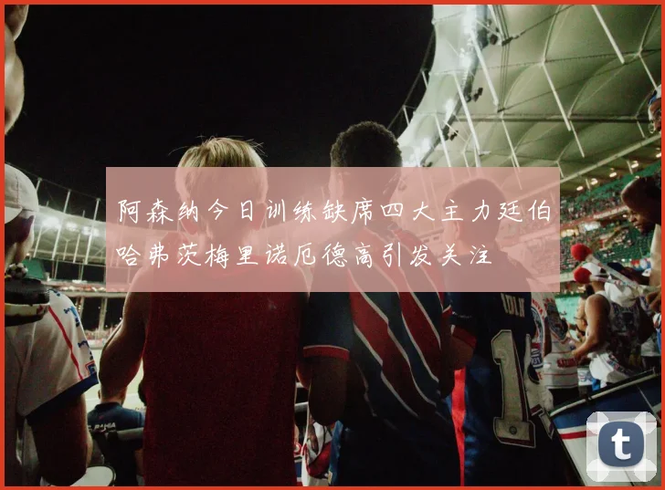 阿森纳今日训练缺席四大主力廷伯哈弗茨梅里诺厄德高引发关注
